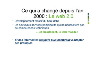 Ce qui a changé depuis l’an
           2000 : Le web 2.0
• Développement massif du haut débit
• De nouveaux services participatifs qui ne nécessitent pas
  de compétences techniques
                 … et maintenant, le web mobile !

• Et des internautes toujours plus nombreux a adopter
  ces pratiques
 