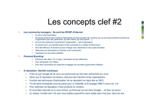 Les concepts clef #2
•   Les community managers : Se sont les RP/RP d'internet
            •   Ils ont un rôle d'animateur :
            •   Ils doivent produire des contenus intéressants et recommander des contenus qui ne sont pas forcément produits par
                l'organisation (par des partenaires, par des clients, par des experts ...)
            •   Se sont des personnes représentant l'organisation ... pas l'organisation
            •   Ils doivent avoir une identité propre et être connectés à un réseau d'influenceurs
            •   Pour être efficace, ils doivent pouvoir interagir avec réactivité sur des sujets sensibles
            •   Répondre aux mécontents et chercher à les comprendre
            •   Capitaliser sur les clients satisfaits
•   Personal Branding
            •   Diffusions ses idées, CV en ligne, valorisation de ses références
            •   Pour développer son réseau
            •   Pour faire reconnaître son expertise et dégager de nouvelles opportunités d'affaires


•   E-réputation, identité numérique
     – C'est ce que Google dit de vous aux personnes qui font des recherches sur vous
     – Gérer son E-réputation est devenu vital pour les individus et les organisations
     – Il existe des techniques d'optimisation de sa réputation en ligne liée au SEO
     – Tro de faute d'ortografe vous fai pacer pour in imbécille, et le langage SMS C encor pir, Lol
     – Pour optimiser sa réputation, il faut produire du contenu
     – Si vous êtes mauvais ou si vous trichez, ça finira par se voir dans Google ... et donc se savoir
     – Le réseau n'oublie rien ! Ce que vous publiez aujourd'hui sera visible dans cinq ans, dans dix ans
 