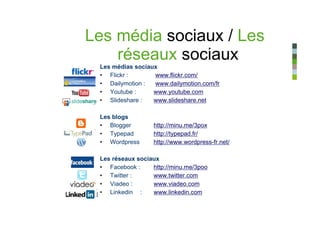 Les média sociaux / Les
    réseaux sociaux
 Les médias sociaux
 • Flickr :       www.flickr.com/
 • Dailymotion :  www.dailymotion.com/fr
 • Youtube :      www.youtube.com
 • Slideshare :   www.slideshare.net

 Les blogs
 • Blogger        http://minu.me/3pox
 • Typepad        http://typepad.fr/
 • Wordpress      http://www.wordpress-fr.net/

 Les réseaux sociaux
 • Facebook :     http://minu.me/3poo
 • Twitter :      www.twitter.com
 • Viadeo :       www.viadeo.com
 • Linkedin :     www.linkedin.com
 