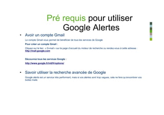 Pré requis pour utiliser
                          Google Alertes
• Avoir un compte Gmail
  Le compte Gmail vous permet de bénéficier de tous les services de Google
  Pour créer un compte Gmail :
  Cliquez sur le lien « G-mail » sur la page d’accueil du moteur de recherche ou rendez-vous à cette adresse :
  http://mail.google.com


  Découvrez tous les services Google :
  http://www.google.fr/intl/fr/options/



• Savoir utiliser la recherche avancée de Google
  Google alerte est un service très performant, mais si vos alertes sont trop vagues, cela ne fera qu’encombrer vos
  boites mails
 