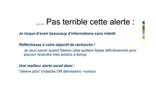 … Pas terrible cette alerte :
Je risque d’avoir beaucoup d’informations sans intérêt


Réfléchissez à votre objectif de recherche !
  Je veux savoir quand Steeve Jobs quittera Apple définitivement pour
  pouvoir revendre mes actions à temps


Une meilleur alerte serait donc :
"steeve jobs" (maladie OR démission) –rumeur
 