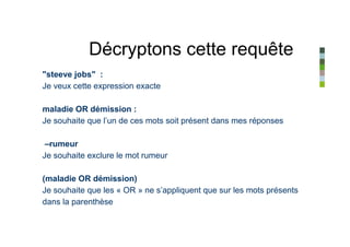 Décryptons cette requête
"steeve jobs" :
Je veux cette expression exacte

maladie OR démission :
Je souhaite que l’un de ces mots soit présent dans mes réponses

 –rumeur
Je souhaite exclure le mot rumeur

(maladie OR démission)
Je souhaite que les « OR » ne s’appliquent que sur les mots présents
dans la parenthèse
 