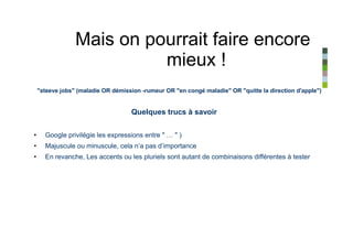 Mais on pourrait faire encore
                           mieux !
    "steeve jobs" (maladie OR démission -rumeur OR "en congé maladie" OR "quitte la direction d'apple")


                                    Quelques trucs à savoir


•     Google privilégie les expressions entre " … " )
•     Majuscule ou minuscule, cela n’a pas d’importance
•     En revanche, Les accents ou les pluriels sont autant de combinaisons différentes à tester
 