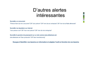 D’autres alertes
                                         intéressantes
Surveiller un concurrent
"Prénom Nom de mon concurrent" OR "nom prénom" OR "nom de son entreprise" OR "nom de la filiale allemande"


Surveiller ma réputation sur internet
"mon prénom nom" OR "mon nom prénom" OR "nom de mon entreprise"


Surveiller la parution de powerpoint sur un site comme www.slideshare.net
site:slideshare.net "lean production" OR "lean manufacturing"


    Essayez d’identifier vos besoins en information et adaptez l’outil en fonction de vos besoins
 