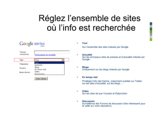 Réglez l’ensemble de sites
 où l’info est recherchée
         •   Tout
             Sur l’ensemble des sites indexés par Google


         •   Actualité
             Sur les principaux sites de presses et d’actualité indexés par
             Google


         •   Blogs
             Uniquement sur les blogs indexés par Google


         •   En temps réel
             Privilégie l’info très fraiche, notamment publiée sur Twitter,
             sur les sites d’actualité, sur les blogs, …


         •   Vidéo
             Sur les sites tel que Youtube et Dailymotion


         •   Discussion
             Surveillance des Forums de discussion (très intéressant pour
             la veille sur votre réputation)
 