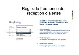 Réglez la fréquence de
  réception d’alertes
           C’est très important car cela vous
           permettra d’éviter à votre boite mail
           d’être saturée d’alertes

       •   Selon l’actualité
           Si rien de nouveau n’est repéré par Google, vous ne
           recevez pas d’alertes, mais vous pouvez recevoir
           plusieurs mails par jour si l’actualité est riche !


       •   Une fois par jour
           Sur les sujets qui nécessite un suivi quotidien


       •   Une fois par semaine
           Sur les sujets qui nécessite un suivi régulier
 