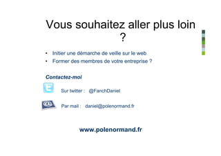 Vous souhaitez aller plus loin
             ?
• Initier une démarche de veille sur le web
• Former des membres de votre entreprise ?


Contactez-moi

      Sur twitter : @FanchDaniel


      Par mail : daniel@polenormand.fr




              www.polenormand.fr
 