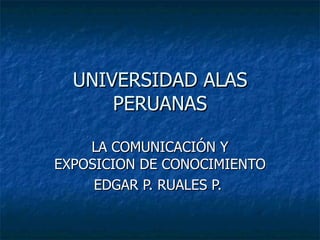 UNIVERSIDAD ALAS PERUANAS LA COMUNICACIÓN Y EXPOSICION DE CONOCIMIENTO EDGAR P. RUALES P.  