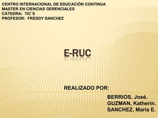 CENTRO INTERNACIONAL DE EDUCACIÓN CONTINUA
MASTER EN CIENCIAS GERENCIALES
CÁTEDRA: TIC`S
PROFESOR: FREDDY SANCHEZ




                         E-RUC


                         REALIZADO POR:
                                             BERRIOS, José.
                                             GUZMAN, Katherin.
                                             SANCHEZ, María E.
 