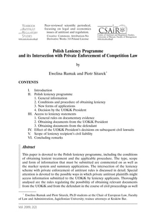Polish Leniency Programme
and its Intersection with Private Enforcement of Competition Law
                                           by

                      Ewelina Rumak and Piotr Sitarek*

CONTENTS

       I. Introduction
       II. Polish leniency programme
            1. General information
            2. Conditions and procedure of obtaining leniency
            3. New forms of applications
            4. Decision by the UOKiK President
       III. Access to leniency statements
            1. General rules on documentary evidence
            2. Obtaining documents from the UOKiK President
            3. Obtaining documents from the defendant
       IV. Effect of the UOKiK President’s decisions on subsequent civil lawsuits
       V. Scope of leniency recipient’s civil liability
       VI. Concluding remarks

   Abstract
   This paper is devoted to the Polish leniency programme, including the conditions
   of obtaining lenient treatment and the applicable procedure. The type, scope
   and form of information that must be submitted are commented on as well as
   the marker system and summary applications. The intersection of the leniency
   scheme with private enforcement of antitrust rules is discussed in detail. Special
   attention is devoted to the possible ways in which private antitrust plaintiffs might
   access information submitted to the UOKiK by leniency applicants. Thoroughly
   analysed are the rules regulating the possibility of obtaining relevant documents
   from the UOKiK and from the defendant in the course of civil proceedings as well

   * Ewelina Rumak and Piotr Sitarek, Ph.D students at the Chair of European Law, Faculty

of Law and Administration, Jagiellonian University; trainee attorneys at Kraków Bar.

Vol. 2009, 2(2)
 