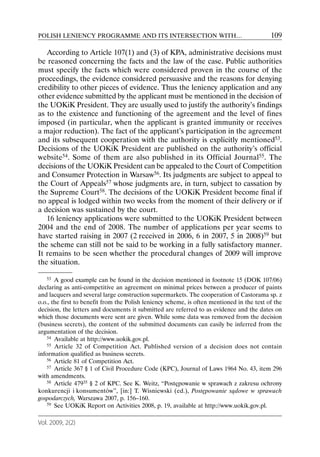 POLISH LENIENCY PROGRAMME AND ITS INTERSECTION WITH…                                        109

   According to Article 107(1) and (3) of KPA, administrative decisions must
be reasoned concerning the facts and the law of the case. Public authorities
must specify the facts which were considered proven in the course of the
proceedings, the evidence considered persuasive and the reasons for denying
credibility to other pieces of evidence. Thus the leniency application and any
other evidence submitted by the applicant must be mentioned in the decision of
the UOKiK President. They are usually used to justify the authority’s findings
as to the existence and functioning of the agreement and the level of fines
imposed (in particular, when the applicant is granted immunity or receives
a major reduction). The fact of the applicant’s participation in the agreement
and its subsequent cooperation with the authority is explicitly mentioned53.
Decisions of the UOKiK President are published on the authority’s official
website54. Some of them are also published in its Official Journal55. The
decisions of the UOKiK President can be appealed to the Court of Competition
and Consumer Protection in Warsaw56. Its judgments are subject to appeal to
the Court of Appeals57 whose judgments are, in turn, subject to cassation by
the Supreme Court58. The decisions of the UOKiK President become final if
no appeal is lodged within two weeks from the moment of their delivery or if
a decision was sustained by the court.
   16 leniency applications were submitted to the UOKiK President between
2004 and the end of 2008. The number of applications per year seems to
have started raising in 2007 (2 received in 2006, 6 in 2007, 5 in 2008)59 but
the scheme can still not be said to be working in a fully satisfactory manner.
It remains to be seen whether the procedural changes of 2009 will improve
the situation.

    53 A good example can be found in the decision mentioned in footnote 15 (DOK 107/06)

declaring as anti-competitive an agreement on minimal prices between a producer of paints
and lacquers and several large construction supermarkets. The cooperation of Castorama sp. z
o.o., the first to benefit from the Polish leniency scheme, is often mentioned in the text of the
decision, the letters and documents it submitted are referred to as evidence and the dates on
which those documents were sent are given. While some data was removed from the decision
(business secrets), the content of the submitted documents can easily be inferred from the
argumentation of the decision.
    54 Available at http://www.uokik.gov.pl.
    55 Article 32 of Competition Act. Published version of a decision does not contain

information qualified as business secrets.
    56 Article 81 of Competition Act.
    57 Article 367 § 1 of Civil Procedure Code (KPC), Journal of Laws 1964 No. 43, item 296

with amendments.
    58 Article 47935 § 2 of KPC. See K. Weitz, “Postępowanie w sprawach z zakresu ochrony

konkurencji i konsumentów”, [in:] T. Wisniewski (ed.), Postępowanie sądowe w sprawach
gospodarczych, Warszawa 2007, p. 156–160.
    59 See UOKiK Report on Activities 2008, p. 19, available at http://www.uokik.gov.pl.



Vol. 2009, 2(2)
 