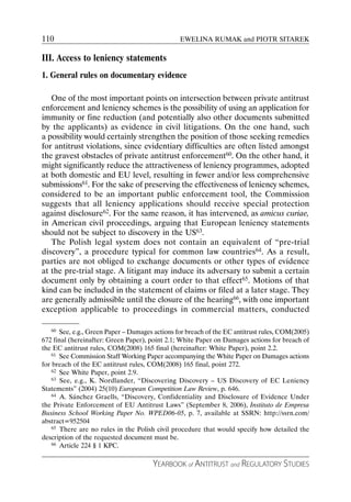 110                                              EWELINA RUMAK and PIOTR SITAREK

III. Access to leniency statements
1. General rules on documentary evidence

   One of the most important points on intersection between private antitrust
enforcement and leniency schemes is the possibility of using an application for
immunity or fine reduction (and potentially also other documents submitted
by the applicants) as evidence in civil litigations. On the one hand, such
a possibility would certainly strengthen the position of those seeking remedies
for antitrust violations, since evidentiary difficulties are often listed amongst
the gravest obstacles of private antitrust enforcement60. On the other hand, it
might significantly reduce the attractiveness of leniency programmes, adopted
at both domestic and EU level, resulting in fewer and/or less comprehensive
submissions61. For the sake of preserving the effectiveness of leniency schemes,
considered to be an important public enforcement tool, the Commission
suggests that all leniency applications should receive special protection
against disclosure62. For the same reason, it has intervened, as amicus curiae,
in American civil proceedings, arguing that European leniency statements
should not be subject to discovery in the US63.
   The Polish legal system does not contain an equivalent of “pre-trial
discovery”, a procedure typical for common law countries64. As a result,
parties are not obliged to exchange documents or other types of evidence
at the pre-trial stage. A litigant may induce its adversary to submit a certain
document only by obtaining a court order to that effect65. Motions of that
kind can be included in the statement of claims or filed at a later stage. They
are generally admissible until the closure of the hearing66, with one important
exception applicable to proceedings in commercial matters, conducted

    60 See, e.g., Green Paper – Damages actions for breach of the EC antitrust rules, COM(2005)

672 final (hereinafter: Green Paper), point 2.1; White Paper on Damages actions for breach of
the EC antitrust rules, COM(2008) 165 final (hereinafter: White Paper), point 2.2.
    61 See Commission Staff Working Paper accompanying the White Paper on Damages actions

for breach of the EC antitrust rules, COM(2008) 165 final, point 272.
    62 See White Paper, point 2.9.
    63 See, e.g., K. Nordlander, “Discovering Discovery – US Discovery of EC Leniency

Statements” (2004) 25(10) European Competition Law Review, p. 646.
    64 A. Sánchez Graells, “Discovery, Confidentiality and Disclosure of Evidence Under

the Private Enforcement of EU Antitrust Laws” (September 8, 2006), Instituto de Empresa
Business School Working Paper No. WPED06-05, p. 7, available at SSRN: http://ssrn.com/
abstract=952504
    65 There are no rules in the Polish civil procedure that would specify how detailed the

description of the requested document must be.
    66 Article 224 § 1 KPC.



                                       YEARBOOK of ANTITRUST and REGULATORY STUDIES
 