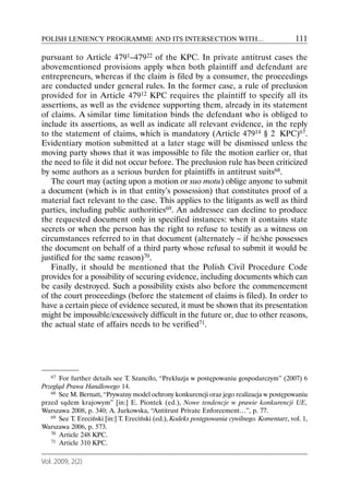 POLISH LENIENCY PROGRAMME AND ITS INTERSECTION WITH…                                         111

pursuant to Article 4791–47922 of the KPC. In private antitrust cases the
abovementioned provisions apply when both plaintiff and defendant are
entrepreneurs, whereas if the claim is filed by a consumer, the proceedings
are conducted under general rules. In the former case, a rule of preclusion
provided for in Article 47912 KPC requires the plaintiff to specify all its
assertions, as well as the evidence supporting them, already in its statement
of claims. A similar time limitation binds the defendant who is obliged to
include its assertions, as well as indicate all relevant evidence, in the reply
to the statement of claims, which is mandatory (Article 47914 § 2 KPC)67.
Evidentiary motion submitted at a later stage will be dismissed unless the
moving party shows that it was impossible to file the motion earlier or, that
the need to file it did not occur before. The preclusion rule has been criticized
by some authors as a serious burden for plaintiffs in antitrust suits68.
   The court may (acting upon a motion or suo motu) oblige anyone to submit
a document (which is in that entity’s possession) that constitutes proof of a
material fact relevant to the case. This applies to the litigants as well as third
parties, including public authorities69. An addressee can decline to produce
the requested document only in specified instances: when it contains state
secrets or when the person has the right to refuse to testify as a witness on
circumstances referred to in that document (alternately – if he/she possesses
the document on behalf of a third party whose refusal to submit it would be
justified for the same reason)70.
   Finally, it should be mentioned that the Polish Civil Procedure Code
provides for a possibility of securing evidence, including documents which can
be easily destroyed. Such a possibility exists also before the commencement
of the court proceedings (before the statement of claims is filed). In order to
have a certain piece of evidence secured, it must be shown that its presentation
might be impossible/excessively difficult in the future or, due to other reasons,
the actual state of affairs needs to be verified71.




   67 For further details see T. Szanciło, “Prekluzja w postępowaniu gospodarczym” (2007) 6
Przegląd Prawa Handlowego 14.
   68 See M. Bernatt, “Prywatny model ochrony konkurencji oraz jego realizacja w postępowaniu

przed sądem krajowym” [in:] E. Piontek (ed.), Nowe tendencje w prawie konkurencji UE,
Warszawa 2008, p. 340; A. Jurkowska, “Antitrust Private Enforcement…”, p. 77.
   69 See T. Ereciński [in:] T. Ereciński (ed.), Kodeks postępowania cywilnego. Komentarz, vol. 1,

Warszawa 2006, p. 573.
   70 Article 248 KPC.
   71 Article 310 KPC.



Vol. 2009, 2(2)
 