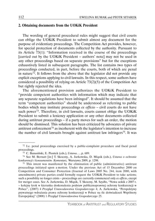 112                                               EWELINA RUMAK and PIOTR SITAREK

2. Obtaining documents from the UOKiK President

   The wording of general procedural rules might suggest that civil courts
can oblige the UOKiK President to submit almost any document for the
purpose of evidentiary proceedings. The Competition Act provides, however,
for special protection of documents collected by the authority. Pursuant to
its Article 73(1): “Information received in the course of the proceedings
[carried out by the UOKiK President – authors’ note] may not be used in
any other proceedings based on separate provisions” but for the exceptions
exhaustively listed in subsequent paragraphs. The list contains two types of
proceedings conducted, in part, before the courts, both of which are penal
in nature72. It follows from the above that the legislator did not provide any
explicit exceptions applying to civil lawsuits. In this respect, some authors have
considered a possibility of relying on Article 73(2)(5) of the Competition Act
but rightly rejected the idea.
   The aforementioned provision authorizes the UOKiK President to
“provide competent authorities with information which may indicate that
any separate regulations have been infringed”. It should be assumed that the
term “competent authorities” should be understood as referring to public
bodies which may institute proceedings ex officio – civil courts do not have
such power73. Therefore, in civil lawsuits, courts cannot oblige the UOKiK
President to submit a leniency application or any other documents collected
during antitrust proceedings – if a party moves for such an order, the motion
should be dismissed. This solution has been criticized by advocates of private
antitrust enforcement74 as incoherent with the legislator’s intention to increase
the number of civil lawsuits brought against antitrust law infringers75. It was


    72 I.e. penal proceedings exercised by a public-complaint procedure and fiscal penal

proceedings.
    73 C. Banasiński, E. Piontek (eds.), Ustawa…, p. 689.
    74 See M. Bernatt [in:] T. Skoczny, A. Jurkowska, D. Miąsik (eds.), Ustawa o ochronie

konkurencji i konsumentów. Komentarz, Warszawa 2009, p. 1298.
    75 This intent was manifested by the elimination of public (administrative) antitrust

proceedings initiated upon a motion. Under the previous Act of 15 December 2000 on
Competition and Consumer Protection (Journal of Laws 2005 No. 244, item 2080, with
amendments) private parties could formally request the UOKiK President to take actions;
such a possibility no longer exists – proceedings are currently commenced only ex officio, except
for merger cases. See A. Jurkowska, D. Miąsik, T. Skoczny, M. Szydło, “Nowa uokik z 2007 r.
– kolejny krok w kierunku doskonalenia podstaw publicznoprawnej ochrony konkurencji w
Polsce”, (2007) 4 Przegląd Ustawodawstwa Gospodarczego 4; A. Jurkowska, “Perspektywy
prywatnego wdrażania prawa ochrony konkurencji w Polsce na tle doświadczeń Wspólnoty
Europejskiej” (2008) 1 Przegląd Ustawodawstwa Gospodarczego 25.

                                        YEARBOOK of ANTITRUST and REGULATORY STUDIES
 