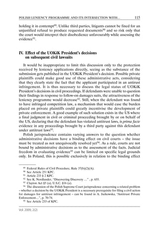 POLISH LENIENCY PROGRAMME AND ITS INTERSECTION WITH…                                        115

holding it in contempt89. Unlike third parties, litigants cannot be fined for an
unjustified refusal to produce requested documents90 and so risk only that
the court would interpret their disobedience unfavourably while assessing the
evidence91.


IV. Effect of the UOKiK President’s decisions
    on subsequent civil lawsuits
   It would be inappropriate to limit this discussion only to the protection
received by leniency applications directly, seeing as the substance of the
submission gets published in the UOKiK President’s decision. Possible private
plaintiffs could make good use of these administrative acts, considering
that they clearly state the fact that the applicant participated in an antirust
infringement. It is thus necessary to discuss the legal status of UOKiK
President’s decisions in civil proceedings. If defendants were unable to question
their findings in response to follow-on damages suits, the attractiveness of the
leniency programme would decrease92. Still, when the defendant was found
to have infringed competition law, a mechanism that would ease the burden
placed on private plaintiffs could greatly incentivise the development of
private enforcement. A good example of such solution exists in the US where
a final judgment in civil or criminal proceeding brought by or on behalf of
the US, declaring that the defendant has violated antitrust laws, is prima facie
evidence in any proceedings brought by a third party against this defendant
under antitrust laws93.
   Polish jurisprudence contains varying answers to the question whether
administrative decisions have a binding effect on civil courts – the issue
must be treated as not unequivocally resolved yet94. As a rule, courts are not
bound by administrative decisions as to the assessment of the facts. Judicial
freedom in evaluating evidence95 can be limited on specific legal grounds
only. In Poland, this is possible exclusively in relation to the binding effect


   89 Federal Rules of Civil Procedure, Rule 37(b)(2)(A).
   90 See Article 251 KPC.
   91 Article 233 § 2 KPC.
   92 See K. Nordlander, “Discovering Discovery …” , p. 655.
   93 Clayton Act §5 (a), U.S.C. §16 (a).
   94 The discussion of the Polish Supreme Court jurisprudence concerning a related problem

– whether a decision by the UOKiK President is a necessary prerequisite for filing a civil action
for damages for antitrust infringement – can be found in A. Jurkowska, “Antitrust Private
Enforcement…”, p. 70-74.
   95 See Article 233 of KPC.



Vol. 2009, 2(2)
 