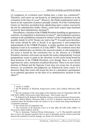 116                                              EWELINA RUMAK and PIOTR SITAREK

of a judgment of a criminal court finding that a crime was committed96.
Therefore, civil courts are not bound by an administrative decision as to the
evaluation of the facts of a case97. However, the Polish constitutional order is
based on the separation of powers principle (Article 10 of the Constitution).
Courts are therefore precluded from adjudicating upon a matter reserved by
the law for administrative bodies. Hence, courts must respect legal situations
created by final administrative decisions98.
    Nevertheless, a decision of the UOKiK President classifying an agreement as
restrictive of competition is declaratory in nature99. Anti-competitive practices
contrary to the prohibitions contained in Article 6 of the Competition Act (and
possibly Article 81 of EC Treaty) are void ex lege100. It would seem therefore,
that courts should be able to decide if an agreement is anti-competitive
independently of the UOKiK President. A similar position was taken by the
Supreme Court in its resolution of 23 July 2008101. The resolution states that
if a final administrative act declares the assessed conduct as anti-competitive,
the court is bound by this conclusion but, in the absence of a UOKiK
President’s decision, civil courts can decide the matter independently. Current
jurisprudence seems to point in the direction of civil courts being bound by
final decisions of the UOKiK President, even though, there is no specific
legal basis for such a restriction of judicial discretion. There is no stare decisis
doctrine in Poland and the Supreme Court does not create law. In practice
however, its resolutions and judgments are followed by lower courts. It is
therefore likely that courts will accept the fact of a defendant’s participation
in an unlawful agreement on the basis of an administrative decision to that
effect102.




    96  Article 11 of KPC.
    97  See W. Siedlecki, Z. Świeboda, Postępowanie cywilne. Zarys wykładu, Warszawa 2004,
p. 45–46.
     98 See the resolution of the seven judges of the Supreme Court of 9 September 2007, III

CZP 46/07, (2008) 3 Orzecznictwo Sądu Najwyższego – Izba Cywilna, item 30.
     99 K. Kohutek [in:] K. Kohutek, M. Sieradzka, Ustawa o ochronie konkurencji i konsumentów.

Komentarz, Wolters Kluwer, Warszawa 2008, p. 421-425. It should be noted that the part of
a decision where the President orders the adresee to do or refrain from doing something has
a constitutive character.
    100 See Article 6(2) of Competition Act.
    101 The resolution of the Supreme Court of 23 July 2008, III CZP 52/08, (2009) 7–8

Orzecznictwo Sądów Polskich, item 86.
    102 See A. Jurkowska, “Antitrust Private Enforcement…”, p. 74. The plaintiff would still

have to prove the damage sustained, fault on part of defendant and the normal causal link
between the unlawful act and the damage, see Article 415 of Civil Code.

                                       YEARBOOK of ANTITRUST and REGULATORY STUDIES
 