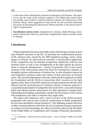 100                                          EWELINA RUMAK and PIOTR SITAREK

  as the status of the administrative decision in subsequent civil litigation. The paper
  covers also the scope of the leniency recipient’s civil liability and touches upon
  the possible ways in which it could be limited to enhance the effectiveness of the
  leniency scheme. Some suggestions de lege ferenda are also provided concerning
  the means of increasing this effectiveness without prejudice to the private parties’
  right to compensation.

  Classifications and key words: competition law, leniency, whistle-blowing, cartels,
  private enforcement, discovery, protection of applications, follow-on actions, scope
  of damages



I. Introduction

   Polish competition law has evolved fully in line with European trends, at least
since Poland’s accession to the EU. In particular the modernisation process
of EC antitrust rules, started by the 2004 legislation package, made a large
impact on Poland. Its main features included: a decentralized application
of EU competition law by National Competition Authorities (NCAs) and
national courts as well as the strengthening of the fight against the gravest
forms of antitrust infringements – cartels, in particular. One of the crucial
elements of the enforcement reform has been the Commission’s initiative to
strengthen private enforcement of antitrust law, so that all parties injured by
anti-competitive practices could seek redress of their grievances in national
courts. The increased importance of private enforcement is supposed to enable
the Commission and the NCAs to concentrate their resources on the fight
against cartels. Since US and EU experiences clearly demonstrate that the most
effective tool for cartel detection is a leniency scheme (“corporate amnesty”),
a successful modernisation of competition law needs both: a successful leniency
policy and effective private enforcement. It is thus important to examine their
relationship determining, in particular, whether the key features of the reform
will complement each other or whether they might clash.
   The paper will commence with a short overview of the Polish leniency
programme (the current state of private enforcement of Polish competition
law has been described in detail elsewhere1). The following analysis will focus
on three crucial problems in this field: the use of corporate leniency statements
as evidence in civil proceedings, the effect of decisions taken by the President
of the Polish Office of Competition and Consumer Protection (hereinafter,

   1 A. Jurkowska, “Antitrust Private Enforcement – Case of Poland” (2008) 1(1) YARS

59–80.

                                    YEARBOOK of ANTITRUST and REGULATORY STUDIES
 
