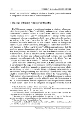 118                                              EWELINA RUMAK and PIOTR SITAREK

whistle” has been limited seeing as it is fair to describe private enforcement
of competition law in Poland as underdeveloped108.


V. The scope of leniency recipients’ civil liability

   The US is a good example of how the participation in a leniency scheme may
affect the scope of the infringer’s civil liability and thus impact private antitrust
enforcement. A statute enacted in 2004109 (with a five-year sunset clause,
recently extended by one year110) introduced major changes to the federal
enforcement scheme, strengthening both types of incentives for applying
for leniency – the “carrot” as well as the “stick”111. As far as the former is
concerned, successful applicants are now offered a rebate on damages and
removal of joint and several liability, if they provide “satisfactory cooperation”
with claimants in follow-on civil lawsuits112. If the court determines that this
condition was met, immunity recipients are held liable only for actual (rather
than treble) damages attributable to their own share in the commerce affected
by the violation. A similar limitation of the liability of a successful leniency
applicant to its direct and indirect contractual partners, was suggested,
although extremely cautiously, by the Commission in its White Paper on
Damages Actions for breach of the EC antitrust rules (point 2.9).
   Under Polish law, cooperating with the UOKiK President does not result
in any change in the scope of the infringers’ liability towards private parties.
Undertakings which obtain immunity or reduction of fines can receive no rebates
on civil damages in subsequent lawsuits. They remain jointly and severally liable
for the whole damage caused by their anti-competitive behaviour though with
a right to contribution113. At the same time, none of the rules governing the
Polish leniency scheme mentions redress, or any kind of assistance to antitrust
victims as an additional requirement for whistleblowers. It is fair to say that in
the US, interdependence between corporate amnesty and private enforcement
is much closer – apart from the obligation to cooperate with the plaintiff
   108 See A. Jurkowska, “Antitrust Private Enforcement…”, p. 75.
   109 Antitrust Criminal Penalty Enhancement and Reform Act (hereinafter: Antitrust Reform
Act), Public Law No. 108-237, 118 Stat. 665 (2004).
   110 See Antitrust Criminal Penalty Enhancement and Reform Act of 2004 Extension Act,

Public Law No. 111-30, signed by the US President on 19 June 2009.
   111 Pursuant to sec. 215 of the Antitrust Reform Act, sections 1, 2 and 3 of the Sherman

Act were amended to substantially increase the penalties for antitrust violations.
   112 See sec. 213 of the Antitrust Reform Act.
   113 Article 441 of the Polish Civil Code (the Act of 23rd April 1964 – Civil Code, Journal of

Laws 1964 No. 16, item 93 with amendments).

                                       YEARBOOK of ANTITRUST and REGULATORY STUDIES
 