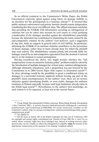 120                                              EWELINA RUMAK and PIOTR SITAREK

   In an official comment to the Commission’s White Paper, the Polish
Government expressly opted against using limits on damage liability as
an incentive for the participation in a leniency scheme121. It stressed that
public antitrust enforcement and private lawsuits should remain independent
considering that they serve very different aims. The official statement concludes
that providing the UOKiK with information revealing an infringement of
antitrust law can be taken into account by civil courts as a fact justifying
a moderation of the damages awarded against the whistleblower potentially
because the defendant has contributed to minimizing the harm caused by the
anti-competitive conduct. In the authors’ view however, such a suggestion
de lege lata, finds no support in general rules of civil liability. In particular,
informing the UOKiK of an antitrust violation contributes to the prevention
of future damage, rather than to harm already done for which the plaintiff
may seek redress. The whistleblower remains jointly and severally liable for
damages caused by an anti-competitive agreement from the moment it entered
into it, to the moment it ceased participation.
   Having considered the above, one might wonder whether the “full
compensation versus an attractive leniency policy” problem could be solved by
the introduction of multiple damages for, at least some, antitrust infringements.
Although ultimately abandoned, such a proposition was put forward by the
Commission in its 2004 Green Paper with respect to horizontal cartels122.
Its clear advantage would be the possibility to grant a conditional rebate on
damages to a successful leniency applicant without leaving any part of the
plaintiff’s harm uncompensated. In the authors’ view, there are no serious
obstacles against introducing double, or even treble, damages for antitrust
violations in Poland especially, because such legal institution already exists in
the Polish legal system123. Nevertheless, to the author’s best knowledge, no
such reform is to be expected, at least not in the nearest future.




   121 Uwagi Rządu Rzeczypospolitej Polskiej dotyczące Białej Księgi Komisji Europejskiej

z dnia 2 kwietnia 2008 r. w sprawie roszczeń odszkodowawczych wynikających z naruszenia
wspólnotowych reguł konkurencji [COM(2008) 165 wersja ostateczna], available on the
Comission’s website: http://ec.europa.eu/competition/ antitrust/actionsdamages/white_paper_
comments/rzad_pl.pdf
   122 See Option 16
   123 On the basis of Article 105 of the Polish Copyright Act (the Act of 4 February 1994

on copyright and related rights, consolidated text: Journal of Laws 2006 No. 5, item 31), an
author whose economic rights have been infringed may, instead of seeking recovery under
general rules, sue for “double or, where the infringement is culpable, triple the amount of the
appropriate remuneration in the moment of its claiming” (emphasis added).

                                       YEARBOOK of ANTITRUST and REGULATORY STUDIES
 