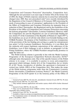 102                                            EWELINA RUMAK and PIOTR SITAREK

Competition and Consumer Protection7 (hereinafter, Competition Act).
Although the new provision is an exact copy of Article 103a of the former Act
of 2004, the shape of Polish corporate amnesty has in actual fact substantially
changed since 2004. Key new procedural rules8 were recently introduced by
the Regulation of the Council of Ministers of 26 January 2009 concerning the
mode of proceeding in cases of enterprises’ applications to the President of
the Office of Competition and Consumer Protection for immunity from or
reduction of fines9 (hereinafter, the Regulation) and by the Guidelines of the
President of the Office of Competition and Consumer Protection concerning
the leniency programme10 (hereinafter, Leniency Guidelines). However, while
the Competition Act and the Regulation are acts of universally binding law
(see Article 87 of the Constitution of the Republic of Poland of 2 April 199711),
the Guidelines are an act of soft-law only which is not formally binding on the
UOKiK President. The purpose of the Guidelines is to increase transparency
of the provisions of the two binding acts serving as a guide for entrepreneurs
(see point 2 of the Leniency Guidelines). Nevertheless, it is very likely that
the authority will respect legitimate expectations of the addressees of the
Guidelines, even if their language is not as definite as paragraph 4 of the
Fining Guidelines, where the UOKiK President unequivocally promises to
apply the latter act.
   The Polish leniency scheme is generally in line with the Model Leniency
Programme of the European Competition Network (hereafter, ECN)12
although some discrepancies exist. One of the specific features of the Polish
scheme is its scope – it is available to parties to every anti-competitive
agreement which infringes Article 6(1) of the Competition Act or Article
81 of EC Treaty, irrespective of whether the agreement is horizontal or
vertical (see Article 109(1) of the Competition Act). That makes the scope
of the Polish leniency programme wider than the Commission’s Leniency
Notice (hereinafter, Commission Leniency Notice)13, the Model Leniency
Programme of the ECN (point 4) or the leniency policy of the Office of


     7 Journal of Laws 2007 No. 50, item 331, amendments: Journal of Laws 2007 No. 99, item

99; Journal of Laws 2007 No. 171, item 1206.
     8 They include summary applications and marker system, which will be further discussed

below.
     9 Journal of Laws 2009 No. 20, item 109.
    10 They can be downloaded from UOKiK’s website: http://www.uokik.gov.pl, although

regrettably only in Polish version.
    11 Journal of Laws 1997 No. 78, item 483.
    12 Available at http://ec.europa.eu/competition/ecn/documents.html.
    13 See Commission notice on immunity from fines and reduction of fines in cartel cases,

point 1, OJ [2006] C 298/17.

                                     YEARBOOK of ANTITRUST and REGULATORY STUDIES
 