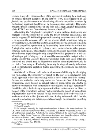 104                                            EWELINA RUMAK and PIOTR SITAREK

because it may alert other members of the agreement, enabling them to destroy
or conceal relevant evidence. In the authors’ view, as a suggestion de lege
ferenda, the precise moment of abandoning all anti-competitive activities by
the leniency applicant should be set by the competition authority. This would
bring the Polish scheme further in line with the Model Leniency Programme
of the ECN 19 and the Commission’s Leniency Notice20.
    Abolishing the “ringleader exception”, which excludes instigators and
coercers from the possibility of using the Polish leniency programme, can
also be suggested21. While this proposal is certainly more controversial, its aim
is to increase the deterrent effect of the scheme which, apart from being an
investigatory tool, should stop undertakings from entering into and remaining
in anti-competitive agreements by incentivising them to distrust each other.
A ringleader that is unable to confess is more trustworthy for other present
or future participants. This effect is especially striking in duopolistic markets,
when the one approaching the only competitor with a proposal of a market-
allocating or price-fixing agreement, would be considered the instigator that is
unable to apply for leniency. The other duopolist could then safely enter into
the cartel and would have no incentive to confess since its partner would be
precluded from doing so. Precluding immunity for ringleaders might therefore
lead to perpetuating cartels in highly concentrated, especially duopolistic,
markets22.
    Additional problems could arise in situations of difficulty in identifying
the ringleader. The possibility of fraud on the part of a ringleader, who
could approach other undertakings with a cartel offer and then “betray”
them to the authority, could only add to the deterrent effect of the leniency
programme, since distrust is natural between competitors and double so
between competitors who contemplate entering into an illegal agreement23.
In addition, since the leniency programme itself necessitates some sacrifices on
the part of the competition authority’s determination to punish all wrongdoers,
argumentation based on natural justice should not lead to the creation of
a scheme which is neither just nor effective. Seeing as it was decided that the
interest in detecting and deterring cartels outweighs the interest in punishing
   19 Part V point 13 section 1.
   20 Point 12 letter b.
   21 For example, immunity for ringleaders is available in France, the Netherlands and the

UK. Polish exclusion is compatible with EC Notice and ECN Model Programme, as well as the
US and German models. See A. Schwab, Ch. Steinle, “Pitfalls of the European Competition
Network – Why Better Protection of Leniency Applicants and Legal Regulation of Case
Allocation is Needed” (2008) 29(9) European Competition Law Review 525.
   22 See Ch. R. Leslie, “Antitrust Amnesty, Game Theory and Cartel Stability” (2006) 31

Journal of Corporation Law 478-481.
   23 Ibidem.



                                     YEARBOOK of ANTITRUST and REGULATORY STUDIES
 