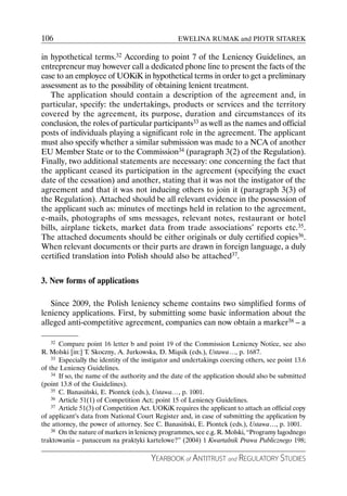 106                                               EWELINA RUMAK and PIOTR SITAREK

in hypothetical terms.32 According to point 7 of the Leniency Guidelines, an
entrepreneur may however call a dedicated phone line to present the facts of the
case to an employee of UOKiK in hypothetical terms in order to get a preliminary
assessment as to the possibility of obtaining lenient treatment.
   The application should contain a description of the agreement and, in
particular, specify: the undertakings, products or services and the territory
covered by the agreement, its purpose, duration and circumstances of its
conclusion, the roles of particular participants33 as well as the names and official
posts of individuals playing a significant role in the agreement. The applicant
must also specify whether a similar submission was made to a NCA of another
EU Member State or to the Commission34 (paragraph 3(2) of the Regulation).
Finally, two additional statements are necessary: one concerning the fact that
the applicant ceased its participation in the agreement (specifying the exact
date of the cessation) and another, stating that it was not the instigator of the
agreement and that it was not inducing others to join it (paragraph 3(3) of
the Regulation). Attached should be all relevant evidence in the possession of
the applicant such as: minutes of meetings held in relation to the agreement,
e-mails, photographs of sms messages, relevant notes, restaurant or hotel
bills, airplane tickets, market data from trade associations’ reports etc.35.
The attached documents should be either originals or duly certified copies36.
When relevant documents or their parts are drawn in foreign language, a duly
certified translation into Polish should also be attached37.


3. New forms of applications

   Since 2009, the Polish leniency scheme contains two simplified forms of
leniency applications. First, by submitting some basic information about the
alleged anti-competitive agreement, companies can now obtain a marker38 – a

   32  Compare point 16 letter b and point 19 of the Commission Leniency Notice, see also
R. Molski [in:] T. Skoczny, A. Jurkowska, D. Miąsik (eds.), Ustawa…, p. 1687.
    33 Especially the identity of the instigator and undertakings coercing others, see point 13.6

of the Leniency Guidelines.
    34 If so, the name of the authority and the date of the application should also be submitted

(point 13.8 of the Guidelines).
    35 C. Banasiński, E. Piontek (eds.), Ustawa…, p. 1001.
    36 Article 51(1) of Competition Act; point 15 of Leniency Guidelines.
    37 Article 51(3) of Competition Act. UOKiK requires the applicant to attach an official copy

of applicant’s data from National Court Register and, in case of submitting the application by
the attorney, the power of attorney. See C. Banasiński, E. Piontek (eds.), Ustawa…, p. 1001.
    38 On the nature of markers in leniency programmes, see e.g. R. Molski, “Programy łagodnego

traktowania – panaceum na praktyki kartelowe?” (2004) 1 Kwartalnik Prawa Publicznego 198;

                                        YEARBOOK of ANTITRUST and REGULATORY STUDIES
 