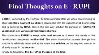 Final Thoughts on E - RUPI
E-RUPI, launched by the Hon'ble PM Shri Narendra Modi via video conferencing to
allow cashless payment solution is developed with the support of DFS and NHA
and is powered by NPCI. This is the one way solution for purpose of COVID-19
vaccination and various government schemes.
This contactless E-RUPI is easy, safe, and secure as it keeps the details of the
beneficiaries completely confidential. The entire transaction process through this
voucher is relatively faster and at the same time reliable, as the required amount is
already stored in the voucher.
Finally To Conclude, this E-RUPI is the need of the time.
 