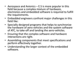 • Aerospace and Avionics – E.S is more popular in this
  field because a complex mixture of hardware,
  electronics and embedded software is required to fulfill
  the requirements.
• Embedded engineers confront major challenges in this
  field like:
• Specially designed programs that helps to synchronize
  the hardware of aero vehicles and the system software
  of ATC, to take-off and landing the aero-vehicles.
• Ensuring that the complex software and hardware
  interactions are right.
• Assembling components that meet specifications and
  perform effectively together.
• Understanding the larger context of the embedded
  software.
 