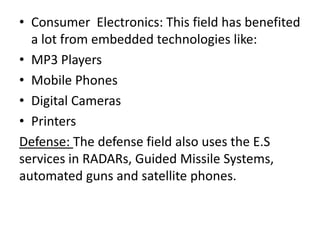 • Consumer Electronics: This field has benefited
  a lot from embedded technologies like:
• MP3 Players
• Mobile Phones
• Digital Cameras
• Printers
Defense: The defense field also uses the E.S
services in RADARs, Guided Missile Systems,
automated guns and satellite phones.
 