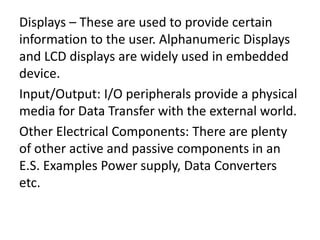 Displays – These are used to provide certain
information to the user. Alphanumeric Displays
and LCD displays are widely used in embedded
device.
Input/Output: I/O peripherals provide a physical
media for Data Transfer with the external world.
Other Electrical Components: There are plenty
of other active and passive components in an
E.S. Examples Power supply, Data Converters
etc.
 