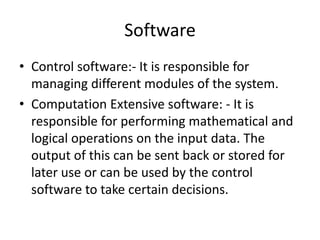 Software
• Control software:- It is responsible for
  managing different modules of the system.
• Computation Extensive software: - It is
  responsible for performing mathematical and
  logical operations on the input data. The
  output of this can be sent back or stored for
  later use or can be used by the control
  software to take certain decisions.
 