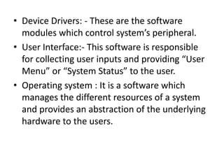• Device Drivers: - These are the software
  modules which control system’s peripheral.
• User Interface:- This software is responsible
  for collecting user inputs and providing “User
  Menu” or “System Status” to the user.
• Operating system : It is a software which
  manages the different resources of a system
  and provides an abstraction of the underlying
  hardware to the users.
 