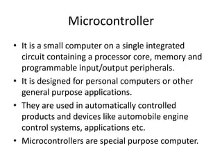 Microcontroller
• It is a small computer on a single integrated
  circuit containing a processor core, memory and
  programmable input/output peripherals.
• It is designed for personal computers or other
  general purpose applications.
• They are used in automatically controlled
  products and devices like automobile engine
  control systems, applications etc.
• Microcontrollers are special purpose computer.
 