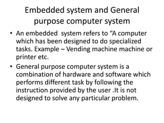 Embedded system and General
      purpose computer system
• An embedded system refers to “A computer
  which has been designed to do specialized
  tasks. Example – Vending machine machine or
  printer etc.
• General purpose computer system is a
  combination of hardware and software which
  performs different task by following the
  instruction provided by the user .It is not
  designed to solve any particular problem.
 
