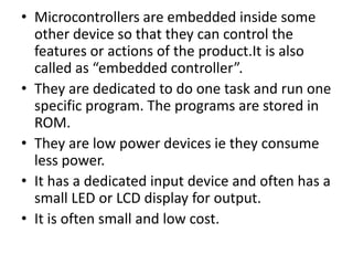 • Microcontrollers are embedded inside some
  other device so that they can control the
  features or actions of the product.It is also
  called as “embedded controller”.
• They are dedicated to do one task and run one
  specific program. The programs are stored in
  ROM.
• They are low power devices ie they consume
  less power.
• It has a dedicated input device and often has a
  small LED or LCD display for output.
• It is often small and low cost.
 