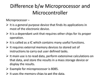Difference b/w Microprocessor and
             Microcontroller
Microprocessor –
 It is a general purpose device that finds its applications in
  most of the electronic device.
 It is a dependant unit that requires other chips for its proper
  operation.
 It is called as a IC which contains many useful functions.
 It requires external memory devices to stored set of
  instructions to carry out user defined tasks.
 It main use is to read data, perform extensinve calculations on
  that data, and store the results in a mass storage device or
  display the results.
 Example for microprocessor is 8085.
 It uses the memory chips to get the data.
 