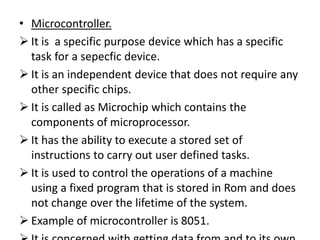• Microcontroller.
 It is a specific purpose device which has a specific
  task for a sepecfic device.
 It is an independent device that does not require any
  other specific chips.
 It is called as Microchip which contains the
  components of microprocessor.
 It has the ability to execute a stored set of
  instructions to carry out user defined tasks.
 It is used to control the operations of a machine
  using a fixed program that is stored in Rom and does
  not change over the lifetime of the system.
 Example of microcontroller is 8051.
 