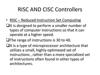 RISC AND CISC Controllers
• RISC – Reduced Instruction Set Computing
It is designed to perform a smaller number of
  types of computer instructions so that it can
  operate at a higher speed.
The range of instructions is 30 to 40.
It is a type of microprocessor architecture that
  utilizes a small, highly-optimezed set of
  instructions , rather than a more specialized set
  of instructions often found in other types of
  architectures.
 