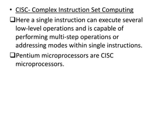 • CISC- Complex Instruction Set Computing
Here a single instruction can execute several
  low-level operations and is capable of
  performing multi-step operations or
  addressing modes within single instructions.
Pentium microprocessors are CISC
  microprocessors.
 