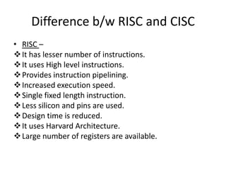 Difference b/w RISC and CISC
• RISC –
 It has lesser number of instructions.
 It uses High level instructions.
 Provides instruction pipelining.
 Increased execution speed.
 Single fixed length instruction.
 Less silicon and pins are used.
 Design time is reduced.
 It uses Harvard Architecture.
 Large number of registers are available.
 