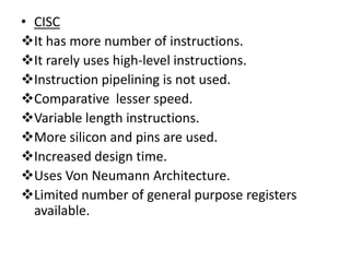 • CISC
It has more number of instructions.
It rarely uses high-level instructions.
Instruction pipelining is not used.
Comparative lesser speed.
Variable length instructions.
More silicon and pins are used.
Increased design time.
Uses Von Neumann Architecture.
Limited number of general purpose registers
  available.
 