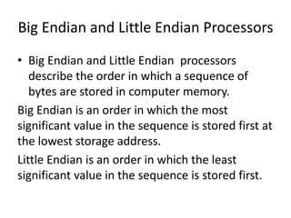 Big Endian and Little Endian Processors
• Big Endian and Little Endian processors
   describe the order in which a sequence of
   bytes are stored in computer memory.
Big Endian is an order in which the most
significant value in the sequence is stored first at
the lowest storage address.
Little Endian is an order in which the least
significant value in the sequence is stored first.
 