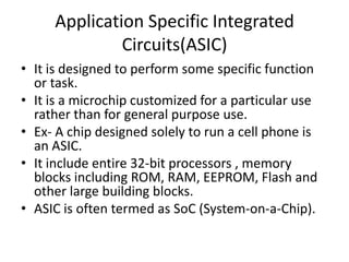 Application Specific Integrated
              Circuits(ASIC)
• It is designed to perform some specific function
  or task.
• It is a microchip customized for a particular use
  rather than for general purpose use.
• Ex- A chip designed solely to run a cell phone is
  an ASIC.
• It include entire 32-bit processors , memory
  blocks including ROM, RAM, EEPROM, Flash and
  other large building blocks.
• ASIC is often termed as SoC (System-on-a-Chip).
 