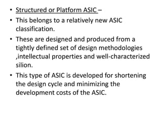 • Structured or Platform ASIC –
• This belongs to a relatively new ASIC
  classification.
• These are designed and produced from a
  tightly defined set of design methodologies
  ,intellectual properties and well-characterized
  silion.
• This type of ASIC is developed for shortening
  the design cycle and minimizing the
  development costs of the ASIC.
 