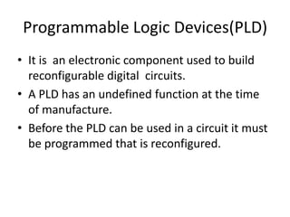 Programmable Logic Devices(PLD)
• It is an electronic component used to build
  reconfigurable digital circuits.
• A PLD has an undefined function at the time
  of manufacture.
• Before the PLD can be used in a circuit it must
  be programmed that is reconfigured.
 