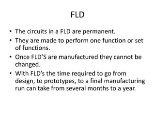 FLD
• The circuits in a FLD are permanent.
• They are made to perform one function or set
  of functions.
• Once FLD’S are manufactured they cannot be
  changed.
• With FLD’s the time required to go from
  design, to prototypes, to a final manufacturing
  run can take from several months to a year.
 