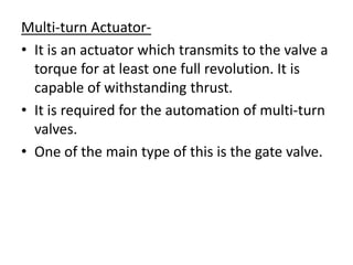 Multi-turn Actuator-
• It is an actuator which transmits to the valve a
  torque for at least one full revolution. It is
  capable of withstanding thrust.
• It is required for the automation of multi-turn
  valves.
• One of the main type of this is the gate valve.
 