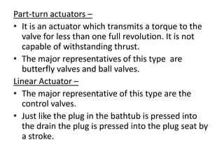 Part-turn actuators –
• It is an actuator which transmits a torque to the
  valve for less than one full revolution. It is not
  capable of withstanding thrust.
• The major representatives of this type are
  butterfly valves and ball valves.
Linear Actuator –
• The major representative of this type are the
  control valves.
• Just like the plug in the bathtub is pressed into
  the drain the plug is pressed into the plug seat by
  a stroke.
 