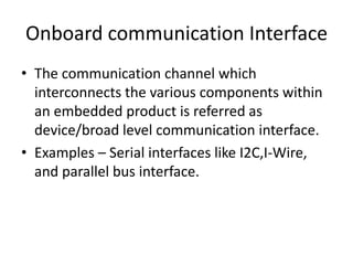 Onboard communication Interface
• The communication channel which
  interconnects the various components within
  an embedded product is referred as
  device/broad level communication interface.
• Examples – Serial interfaces like I2C,I-Wire,
  and parallel bus interface.
 