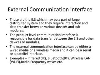 External Communication interface
• These are the E.S which may be a part of large
  distributed system and they require interaction and
  data transfer between various devices and sub-
  modules.
• The product level communication interface is
  responsible for data transfer between the E.S and other
  devices or modules.
• The external communication interface can be either a
  wired media or a wireless media and it can be a serial
  or a parallel interface.
• Examples – Infrared (IR), Bluetooth(BT), Wireless LAN
  (Wi-Fi),Radio Frequency waves etc.
 